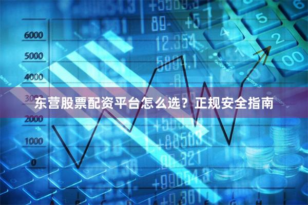东营股票配资平台怎么选？正规安全指南
