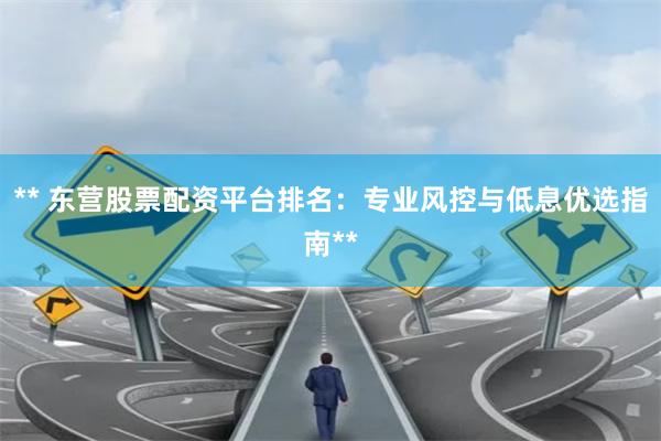 ** 东营股票配资平台排名:专业风控与低息优选指南**
